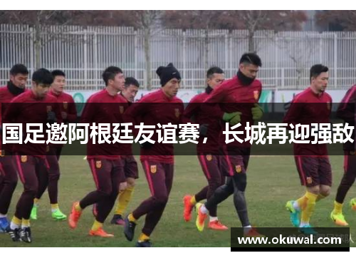 国足邀阿根廷友谊赛，长城再迎强敌